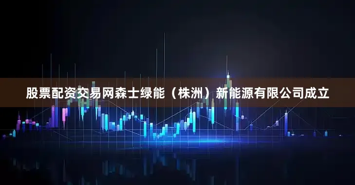 股票配资交易网森士绿能（株洲）新能源有限公司成立