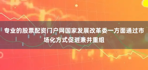 专业的股票配资门户网国家发展改革委一方面通过市场化方式促进兼并重组
