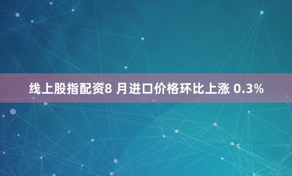 线上股指配资8 月进口价格环比上涨 0.3%