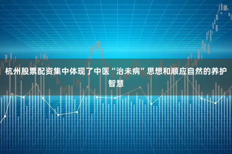 杭州股票配资集中体现了中医“治未病”思想和顺应自然的养护智慧