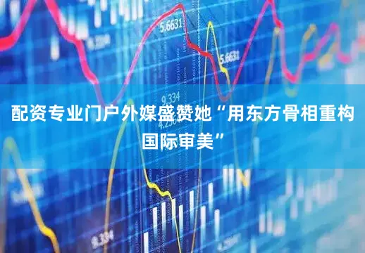 配资专业门户外媒盛赞她“用东方骨相重构国际审美”